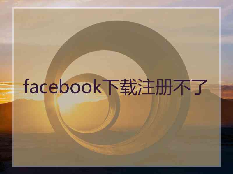 facebook下载注册不了